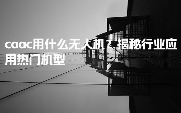 caac用什么无人机？行业应用热门机型