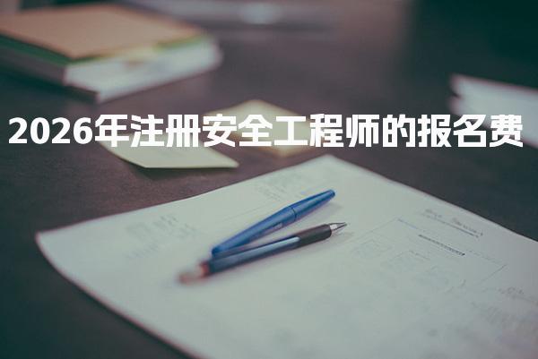 2026年注册安全工程师的报名费及相关费用详解