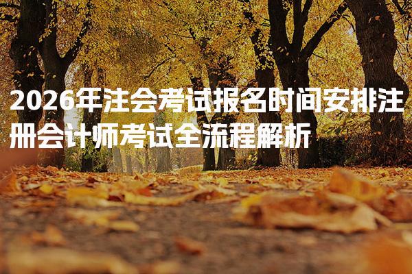 2026年注会考试报名时间安排 注册会计师考试全流程解析