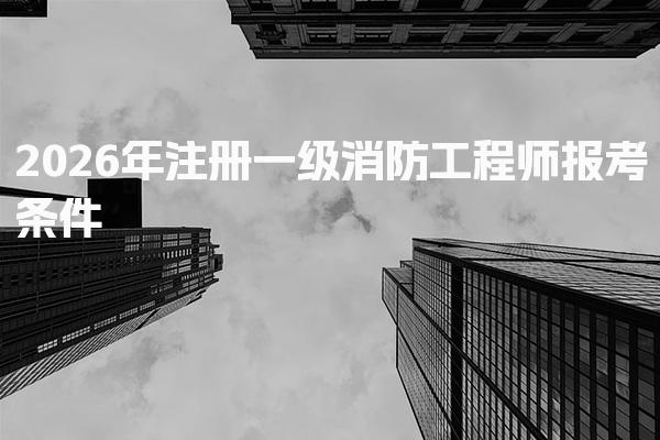 2026年注册一级消防工程师报考条件 学历专业与工作年限