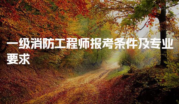 一级消防工程师报考条件及专业要求