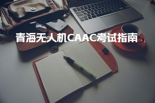 青海无人机CAAC考试指南 报考条件考试内容