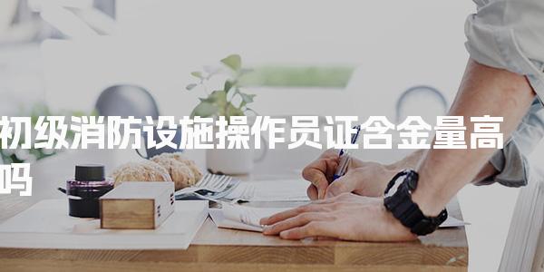 初级消防设施操作员证含金量高吗