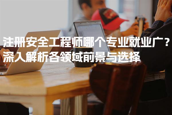 注册安全工程师哪个专业就业广？深入解析各领域前景与选择