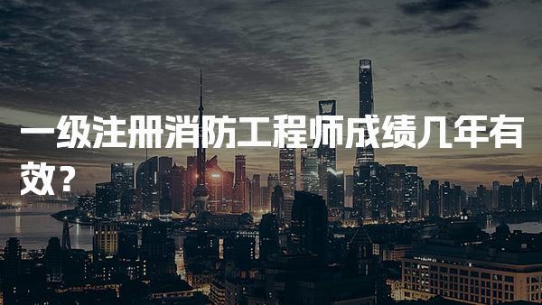 一级注册消防工程师成绩几年有效？考试科目与形式