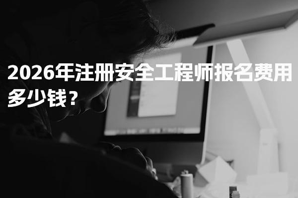 2026年注册安全工程师报名费用多少钱？全面解析各项费用
