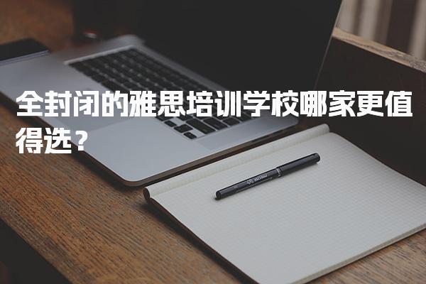 全封闭的雅思培训学校哪家更值得选？