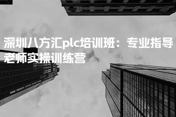 深圳八方汇plc培训班：专业指导老师实操训练营-PLC自动化工程师