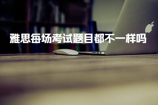 雅思每场考试题目都不一样吗