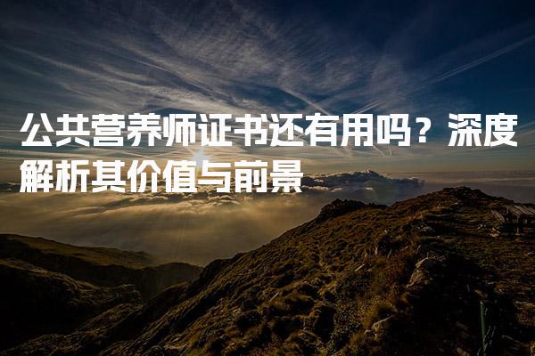 公共营养师证书还有用吗？深度解析其价值与前景