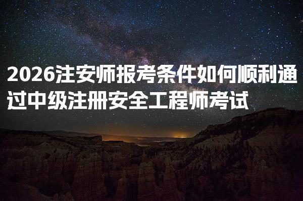 2026注安师报考条件 如何顺利通过中级注册安全工程师考试