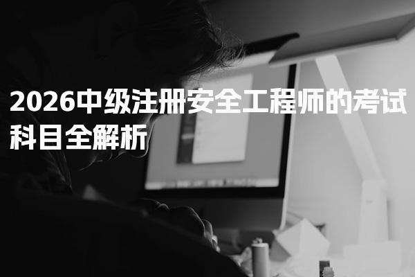 2026中级注册安全工程师的考试科目 全面掌握四大核心领域