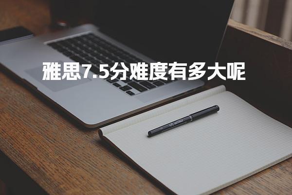 雅思7.5分难度有多大呢 雅思7.5分全球通过率