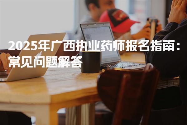 2025年广西执业药师报名指南 常见问题解答