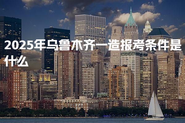 2025年乌鲁木齐一造报考条件是什么 考试报名流程
