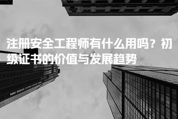注册安全工程师有什么用吗？初级证书的价值与发展趋势