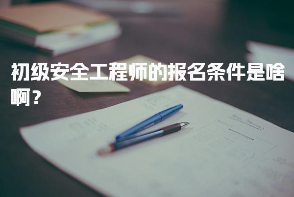 初级安全工程师的报名条件是啥啊？报考要求与流程