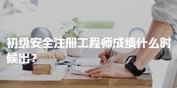 初级安全注册工程师成绩什么时候出？考试流程与合格标准