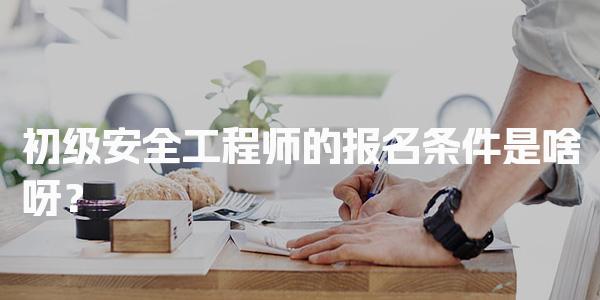 初级安全工程师的报名条件是啥呀？报考要求与专业方向