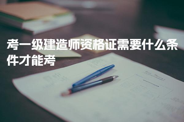 考一級建造師資格證需要什么條件才能考，怎么考取
