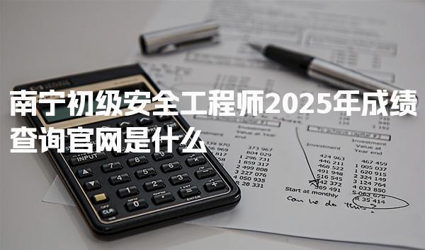 南宁初级安全工程师2025年成绩查询官网是什么