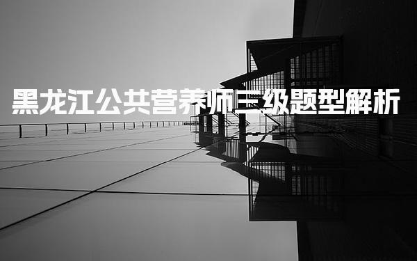 2026年黑龙江公共营养师三级题型解析与备考指南