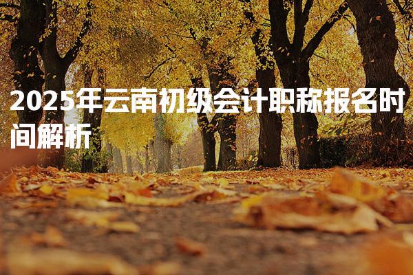 2025年云南初级会计职称报名时间解析