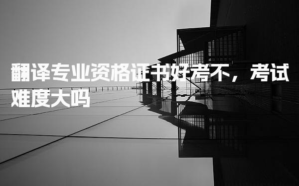 翻译专业资格证书好考不，考试难度大吗