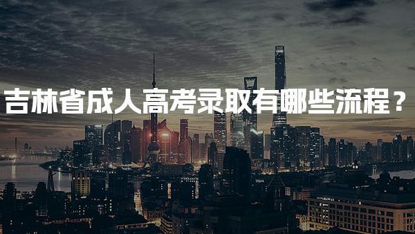 吉林省成人高考录取有哪些流程？