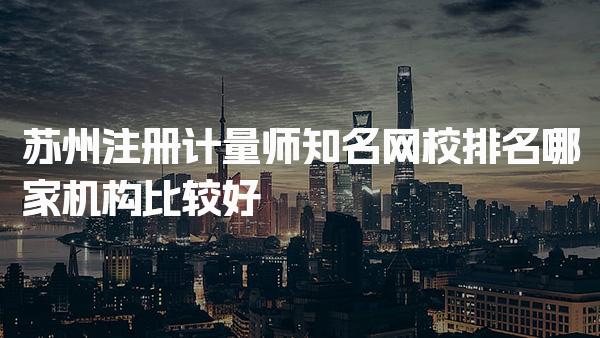 苏州注册计量师知名网校排名，哪家机构比较好