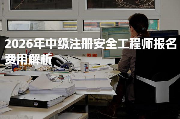 2026年中级注册安全工程师报名费用及附加费用详解