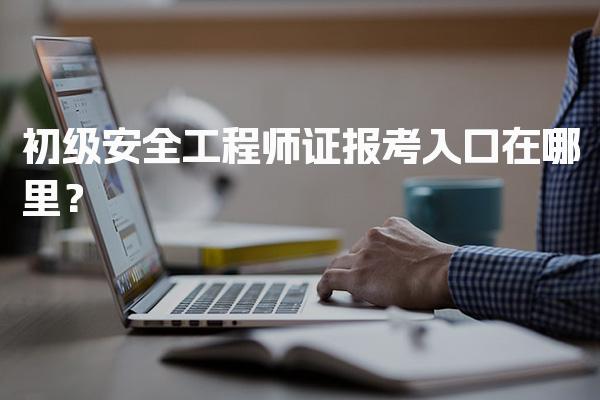 初级安全工程师证报考入口在哪里？各省报名官网与流程
