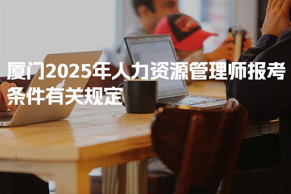 2025年厦门人力资源管理师报考条件有关规定