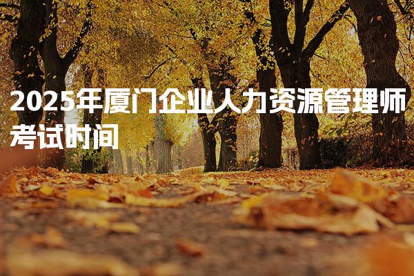 2025年厦门企业人力资源管理师考试时间是什么时候