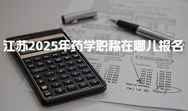 江苏2025年药学职称在哪儿报名与操作流程