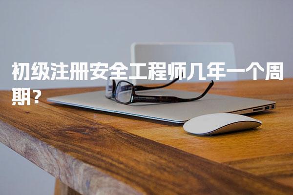 初级注册安全工程师几年一个周期？考试管理与合格标准