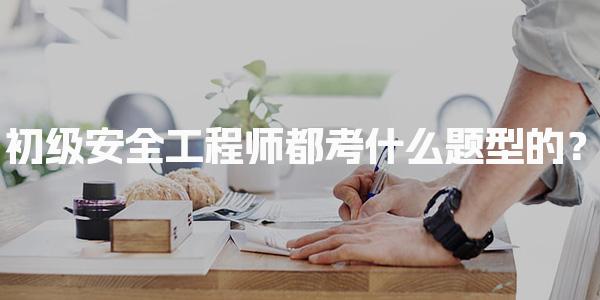 初级安全工程师都考什么题型的？考试内容与形式