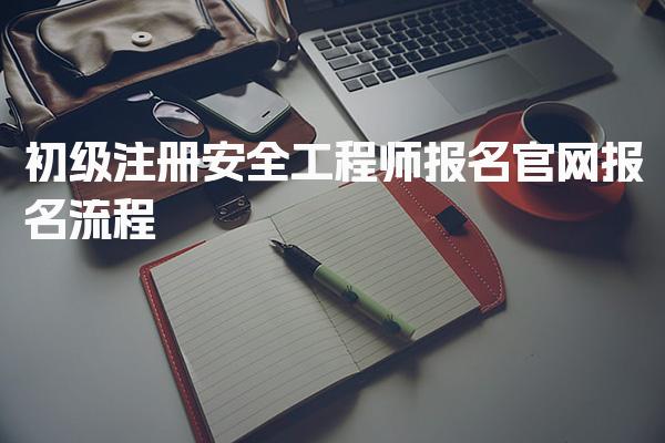 初级注册安全工程师报名官网、报名流程与注意事项全面解析
