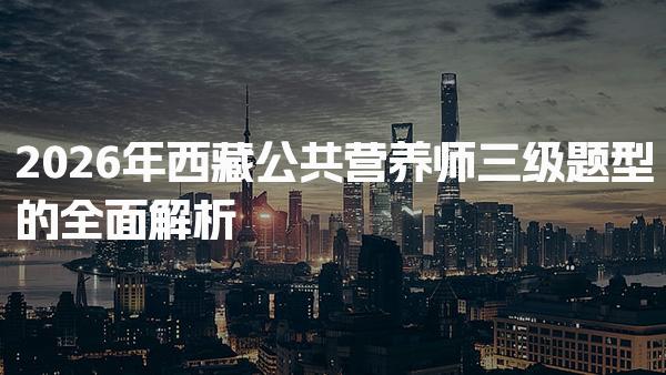 2026年西藏公共营养师三级题型的全面解析