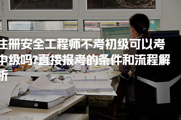 注册安全工程师不考初级可以考中级吗? 直接报考的条件和流程解析
