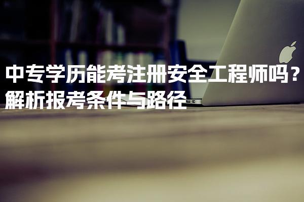 中专学历能考注册安全工程师吗？解析报考条件与路径