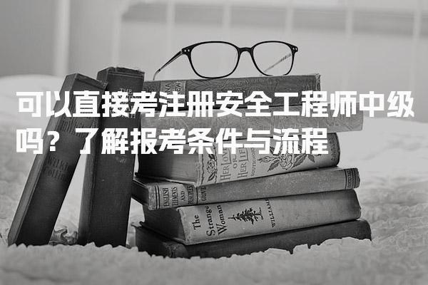 可以直接考注册安全工程师中级吗？了解报考条件与流程