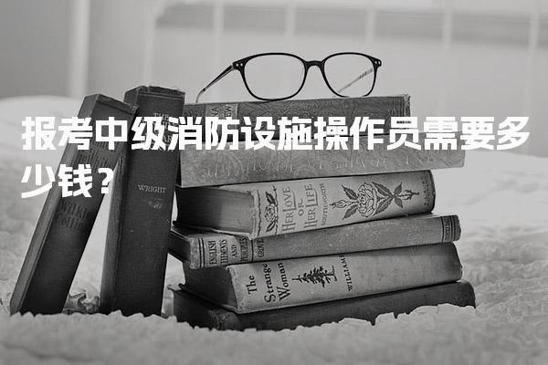 2026年报考中级消防设施操作员需要多少钱？
