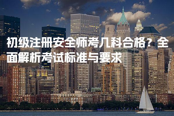 初级注册安全师考几科合格？全面解析考试标准与要求