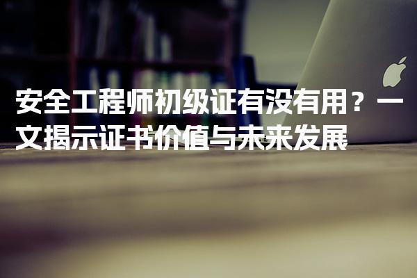 安全工程师初级证有没有用？一文揭示证书价值与未来发展