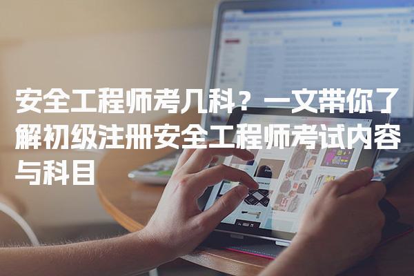 安全工程师考几科？一文带你了解初级注册安全工程师考试内容与科目