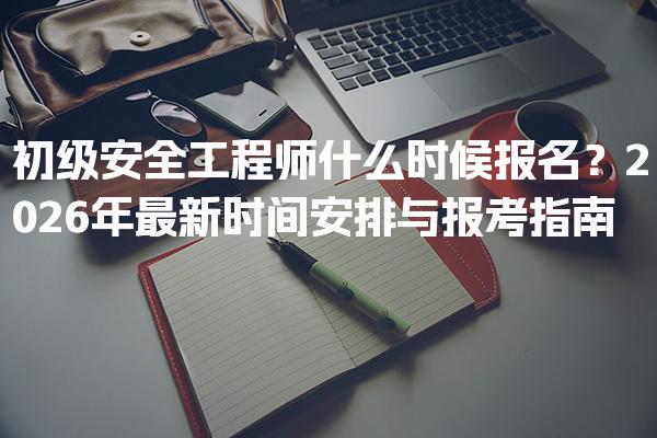 初级安全工程师什么时候报名？2026年最新时间安排与报考指南