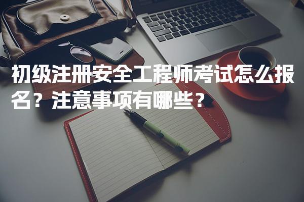 初级注册安全工程师考试怎么报名？注意事项有哪些？