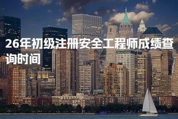 26年初级注册安全工程师成绩查询时间及相关信息详解