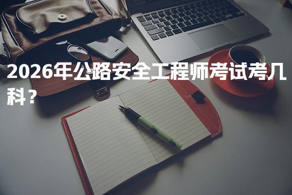 2026年公路安全工程师考试考几科？考试科目与备考策略